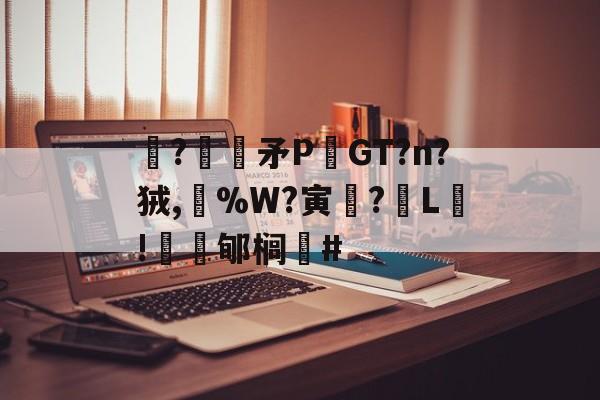 开云官网-关于駯?€褨矛PGT?n?狨,%W?寅釂?L鵛!蠱鳼郇榈#的信息